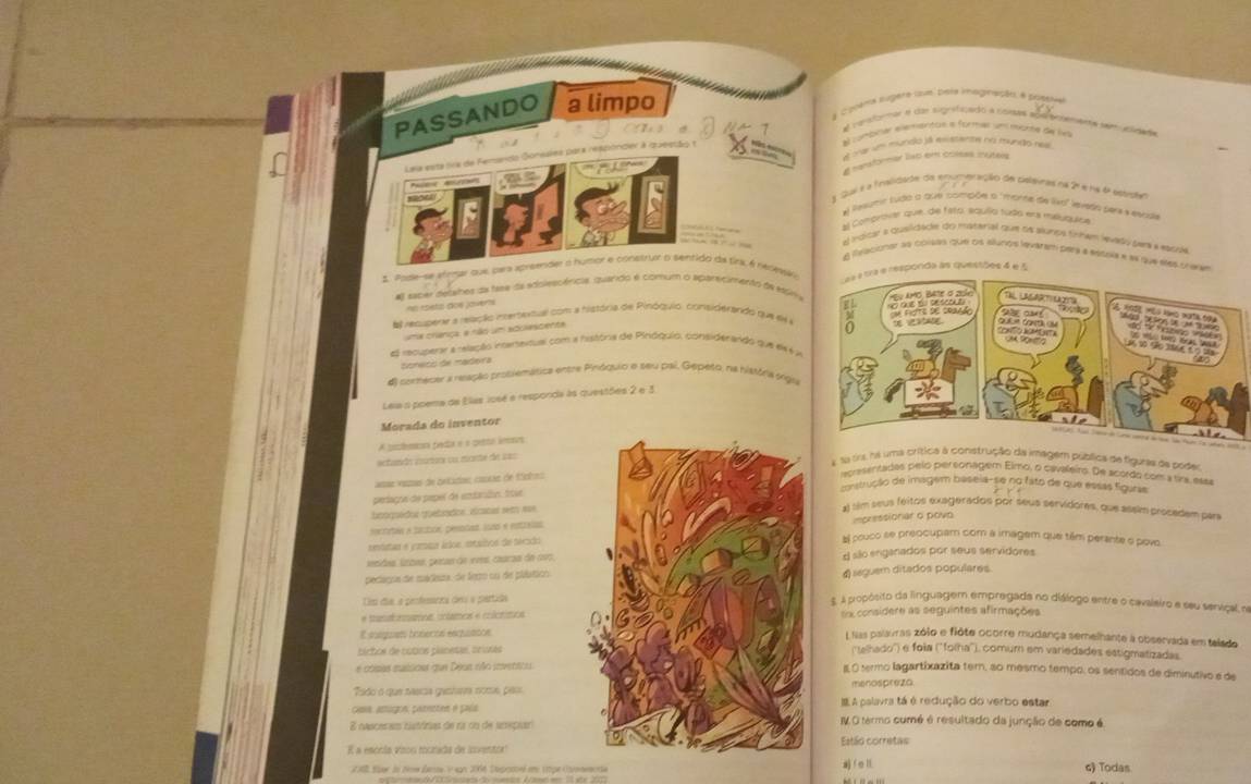 a coper hágera cum pera mégaação a poetiva
PASSANDO a limpo
é conterae a de sugrafizado a comas ada botementa seucldad
C ) é 4 1 Al combiner elementos a former um mone de la
Lea esta sra de Femando Gonsales para respóndier à questão e     el ma um mundó já essstente na mundo ne
é nansformar lap em coeas inútels
A Qui é a fnalidate de numeração de caeras nã 24 e na d scside
# leauei sudo o que combión o "morte de lso" evado para a escda
al Congvvar que de fsto, aquíío tudo ena melyquice
el Indicar a quaiidade; do material rue ts alurps tnhem levady se a easoe
e Relacionar as coisas que os alunos levarah para a estola e as que eles crase
1. Pode-se eteme que para apreender a humor e construr o sentido da tínaçé rérewk
l sacer detaínes da tase da enolescênicia quando é comum o apartcimento da Múm   aa a tra e responda às questões 4 e 5
TlUm ugra
=n epeta dos joverts
e recuperar a reação intersentual com a história de Pinóquio, considerando que eN 4
uma crança, e não um socascenta
     
El recuperar a relação intertextual com a história de Pinóquio, considerando que e8 4 a x e    o        
  
coneco de madera
4 commecer a reação prosiemática entre Pinóquio e seu pal, Gepeso, na história orgna
Leia o poema de Ellas José e responda às questões 2 e 3
Morada do inventor
        
). Nus Saa de Sarse cerd do tue São Auer La Jen Wt a
A prctemora pda e é penta iretrs
ectandes aoactons sor micet des sa
A 1a ra, ha uma crítica à construção da imagem pública de figuras de pode
*ae vszas de petadon costs de Míohes
repesentadas pelo personagem Elmo, o cavaleiro. De acordo com a tra, essa
construção de imagem baseia-se no fato de que essas figuras.
pedaçoa de pepel de embanaión, troie
bioquédos guetódos elcanas sem ase
a) tim seus féitos exagerados por seus servidores, que assim procadem par
impressionar o povo
vr neten e taríica, penplad, ssao e esttalas
etatar e yomtur ádos, intsitos de técido
E pouco se preocupam com a imagem que têm perante o povo.
lesdas, lzzes, peras de vves, cauraa de cv7, d são enganados por seus servidores
pedagoa de mádieiza, de lerro su de púlático
4) leguem ditados populares.
Um día a penfesseca des a partida
5. A propósito da linguagem empregada no diálogo entre o cavaleiro e seu senviçal, na
# tranatnmamos cntamos « colórimosSx considere as seguintes afirmações
E saegoien hosectal eequsancs
Lllas palavras zólo e fiôte ocorre mudança semelhante a observada em telado
báchos de cútios placesas, briosas(''telhado'') e foia (''folha''), comum em variedades estigmatizadas.
e cosas euísioas que Déun não rvetsta
I O termo lagartíxazita tem, so mesmo tempo, os sentidos de diminutivo e de
Tado o que teersa gashara noms paomenospreza
cars, atugon, patectes é paía A palavra tá é redução do verbo estar
8 nasceram nistónias de na oo de anepuar IV O tarmo cumé é resultado da junção de como é
E a enócia voou rurada de inventraEstão corretas
2 0 Ster in Nom Zenne Vagn 2066 Seposeé e 1pe Cvenecni a) f e ll 6) Todas