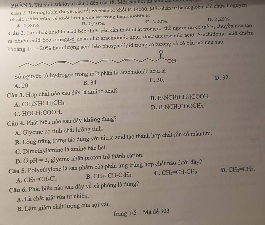 PHÀN I. Thí sinh trả lời từ câu 1 đến câu 18. Mỗi cầu hoi thi sinh th t
Câu 1. Hemoglobin (huyết cầu tố) có phân tử khối là 14000. Mỗi phân tử hemoglobin chỉ chứa 1 nguyên
tử sắt. Phần trăm về khối lượng của sắt trong hemoglobin là
A. 0,80%. B. 0,40%. C. 4,00%. D. 0,25%.
Câu 2. Linoleic acid là acid béo thiết yếu cần thiết nhất trong cơ thể người do có thể bị chuyển hoá tạo
ra nhiều acid béo omega-6 khác như arachidonic acid, docosatetraenoic acid. Arachidonic acid chiếm
khoảng 10 - 20% hàm lượng acid béo phospholipid trong cơ xương và có cấu tạo như sau:
OH
Số nguyên tử hydrogen trong một phân tử arachidonic acid là
A. 20. B. 34. C. 30. D. 32.
Câu 3. Hợp chất nào sau đây là amino acid?
B.
A. CH_3NHCH_2CH_3. H_2NCH(CH_3)COOH.
D. H_2NCH_2COOCH_3.
C. HOCH_2COOH.
Câu 4. Phát biểu nào sau đây không đúng?
A. Glycine có tính chất lưỡng tính.
B. Lòng trắng trứng tác dụng với nitric acid tạo thành hợp chất rắn có màu tím.
C. Dimethylamine là amine bậc hai.
D. vector OpH=2 , glycine nhận proton trở thành cation.
Câu 5. Polyethylene là sản phẩm của phản ứng trùng hợp chất nào dưới đây?
A. CH_2=CH-Cl. B. CH_2=CH-C_6H_5. C. CH_2=CH-CH_3. D. CH_2=CH_2.
Câu 6. Phát biểu nào sau đây về xà phòng là đúng?
A. Là chất giặt rửa tự nhiên.
B. Làm giảm chất lượng của sợi vải.
Trang 1/5 - Mã đề 303