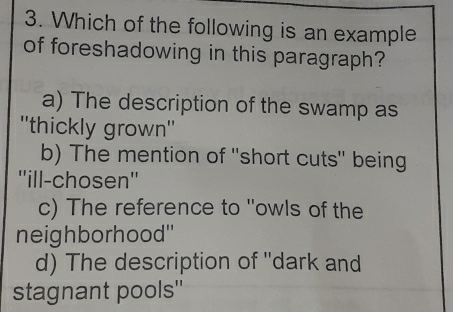 Which of the following is an example
of foreshadowing in this paragraph?
a) The description of the swamp as
''thickly grown''
b) The mention of 'short cuts" being
''ill-chosen''
c) The reference to "owls of the
neighborhood'
d) The description of ''dark and
stagnant pools''