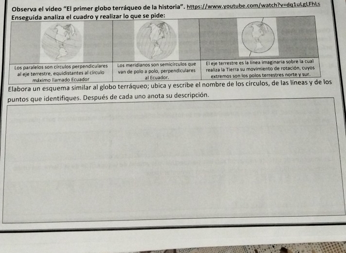 Observa el video “El primer globo terráqueo de la historia”. https://www.youtube.com/watch?v=dq1uLgLFhLs 
Enseguida analiza el cuadro y realizar lo que se pide: 
Los paralelos son círculos perpendiculares Los meridianos son semicírculos que El eje terrestre es la línea imaginaria sobre la cual 
al eje terrestre, equidistantes al círculo van de polo a polo, perpendiculares realiza la Tierra su movimiento de rotación, cuyos 
máximo llamado Ecuador al Ecuador. extremos son los polos terrestres norte y sur. 
Elabora un esquema similar al globo terráqueo; ubica y escribe el nombre de los círculos, de las líneas y de los 
puntos que identifiques. Después de cada uno anota su descripción.