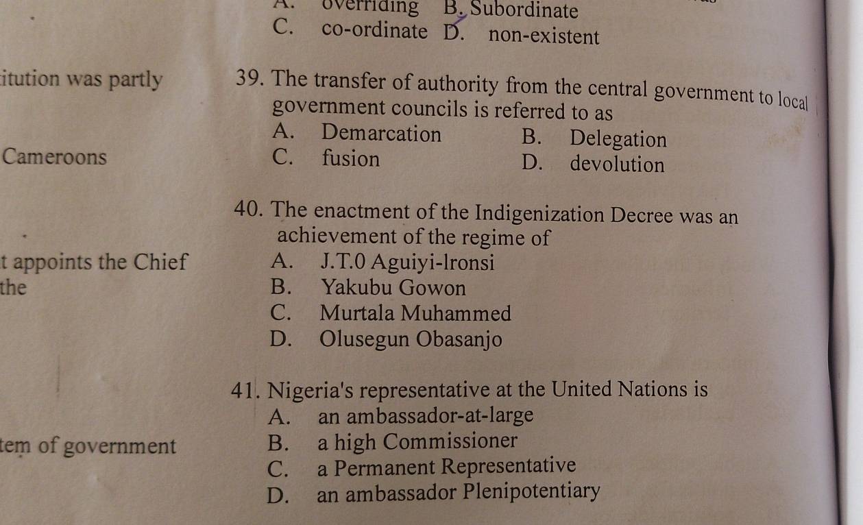 A. overriding B. Subordinate
C. co-ordinate D. non-existent
titution was partly 
39. The transfer of authority from the central government to local
government councils is referred to as
A. Demarcation B. Delegation
Cameroons C. fusion D. devolution
40. The enactment of the Indigenization Decree was an
achievement of the regime of
t appoints the Chief A. J.T.0 Aguiyi-lronsi
the B. Yakubu Gowon
C. Murtala Muhammed
D. Olusegun Obasanjo
41. Nigeria's representative at the United Nations is
A. an ambassador-at-large
tem of government B. a high Commissioner
C. a Permanent Representative
D. an ambassador Plenipotentiary