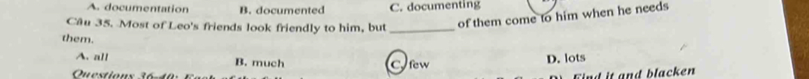 A documentation B. documented C. documenting
Cầu 35. Most of Leo's friends look friendly to him, but_
of them come to him when he needs
them.
A. all B. much
Questions 36 C few D. lots
ind it and blacken