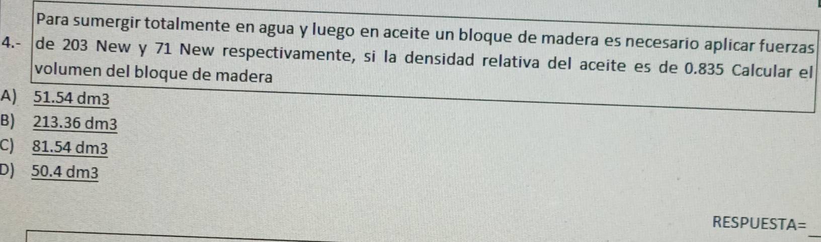 Para sumergir totalmente en agua y luego en aceite un bloque de madera es necesario aplicar fuerzas
4.- de 203 New y 71 New respectivamente, si la densidad relativa del aceite es de 0.835 Calcular el
volumen del bloque de madera
A) 51.54 dm3
B) 213.36 dm3
C) 81.54 dm3
D) 50.4 dm3
_
RESPUESTA=