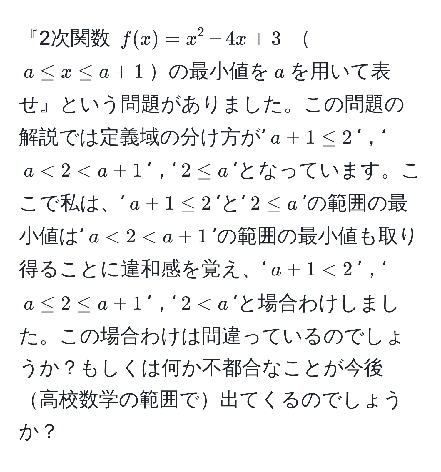 『2次関数 $f(x) = x^2 - 4x + 3$ $a ≤ x ≤ a+1$の最小値を$a$を用いて表せ』という問題がありました。この問題の解説では定義域の分け方が‘$a + 1 ≤ 2$’，‘$a < 2 < a + 1$’，‘$2 ≤ a$’となっています。ここで私は、‘$a + 1 ≤ 2$’と‘$2 ≤ a$’の範囲の最小値は‘$a < 2 < a + 1$’の範囲の最小値も取り得ることに違和感を覚え、‘$a + 1 < 2$’，‘$a ≤ 2 ≤ a + 1$’，‘$2 < a$’と場合わけしました。この場合わけは間違っているのでしょうか？もしくは何か不都合なことが今後高校数学の範囲で出てくるのでしょうか？