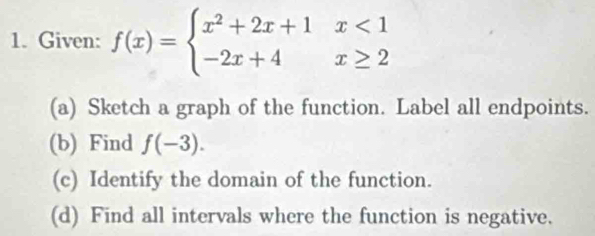 Given: f(x)=beginarrayl x^2+2x+1x<1 -2x+4x≥ 2endarray.
(a) Sketch a graph of the function. Label all endpoints. 
(b) Find f(-3). 
(c) Identify the domain of the function. 
(d) Find all intervals where the function is negative.