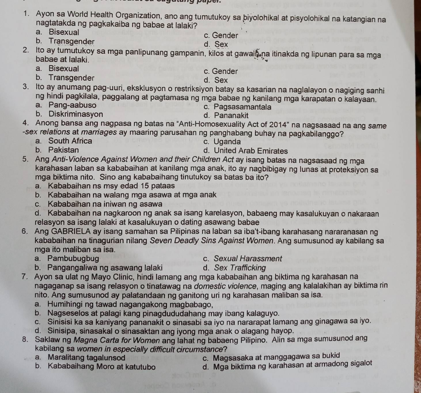 paper
1. Ayon sa World Health Organization, ano ang tumutukoy sa biyolohikal at pisyolohikal na katangian na
nagtatakda ng pagkakaiba ng babae at lalaki?
a. Bisexual c. Gender
b. Transgender d. Sex
2. Ito ay tumutukoy sa mga panlipunang gampanin, kilos at gawain na itinakda ng lipunan para sa mga
babae at lalaki.
a. Bisexual c. Gender
b. Transgender d. Sex
3. Ito ay anumang pag-uuri, eksklusyon o restriksiyon batay sa kasarian na naglalayon o nagiging sanhi
ng hindi pagkilala, paggalang at pagtamasa ng mga babae ng kanilang mga karapatan o kalayaan.
a. Pang-aabuso c. Pagsasamantala
b. Diskriminasyon d. Pananakit
4. Anong bansa ang nagpasa ng batas na “Anti-Homosexuality Act of 2014” na nagsasaad na ang same
-sex relations at marriages ay maaring parusahan ng panghabang buhay na pagkabilanggo?
a. South Africa c. Uganda
b. Pakistan d. United Arab Emirates
5. Ang Anti-Violence Against Women and their Children Act ay isang batas na nagsasaad ng mga
karahasan laban sa kababaihan at kanilang mga anak, ito ay nagbibigay ng lunas at proteksiyon sa
mga biktima nito. Sino ang kababaihang tinutukoy sa batas ba ito?
a. Kababaihan ns msy edad 15 pataas
b. Kababaihan na walang mga asawa at mga anak
c. Kababaihan na iniwan ng asawa
d. Kababaihan na nagkaroon ng anak sa isang karelasyon, babaeng may kasalukuyan o nakaraan
relasyon sa isang lalaki at kasalukuyan o dating asawang babae
6. Ang GABRIELA ay isang samahan sa Pilipinas na laban sa iba't-ibang karahasang nararanasan ng
kababaihan na tinagurian nilang Seven Deadly Sins Against Women. Ang sumusunod ay kabilang sa
mga ito maliban sa isa.
a. Pambubugbug c. Sexual Harassment
b. Pangangaliwa ng asawang lalaki d. Sex Trafficking
7. Ayon sa ulat ng Mayo Clinic, hindi lamang ang mga kababaihan ang biktima ng karahasan na
nagaganap sa isang relasyon o tinatawag na domestic violence, maging ang kalalakihan ay biktima rin
nito. Ang sumusunod ay palatandaan ng ganitong uri ng karahasan maliban sa isa.
a. Humihingi ng tawad nagangakong magbabago,
b. Nagseselos at palagi kang pinagdududahang may ibang kalaguyo.
c. Sinisisi ka sa kaniyang pananakit o sinasabi sa iyo na nararapat lamang ang ginagawa sa iyo.
d. Sinisipa, sinasakal o sinasaktan ang iyong mga anak o alagang hayop.
8. Saklaw ng Magna Carta for Women ang lahat ng babaeng Pilipino. Alin sa mga sumusunod ang
kabilang sa women in especially difficult circumstance?
a. Maralitang tagalunsod c. Magsasaka at manggagawa sa bukid
b. Kababaihang Moro at katutubo d. Mga biktima ng karahasan at armadong sigalot