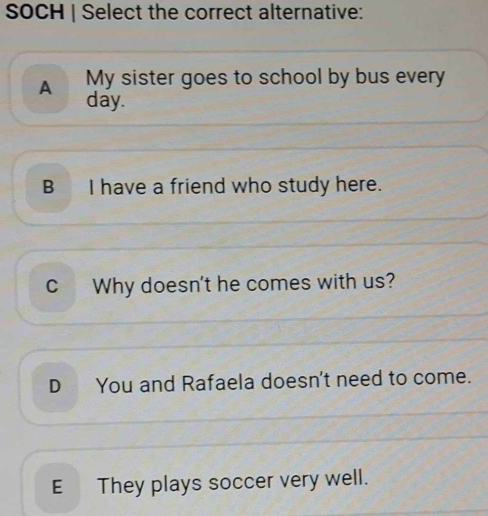 SOCH | Select the correct alternative:
A My sister goes to school by bus every
day.
B I have a friend who study here.
c Why doesn't he comes with us?
D You and Rafaela doesn't need to come.
E They plays soccer very well.