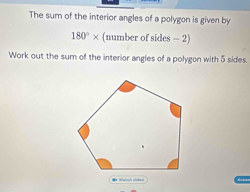 The sum of the interior angles of a polygon is given by
180°* (number of sides - 2) 
Work out the sum of the interior angles of a polygon with 5 sides. 
■ Watch video Answe