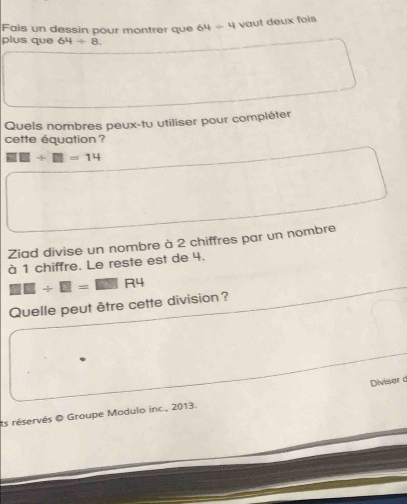 Fais un dessin pour montrer que 64/ 4 vaut deux fois 
plus que 64/ 8
Quels nombres peux-tu utiliser pour compléter 
cette équation ?
□ □ / □ =14
Ziad divise un nombre à 2 chiffres par un nombre 
à 1 chiffre. Le reste est de 4.
□ □ / □ =□ □ R4
Quelle peut être cette division? 
ts réservés © Groupe Modulo inc., 2013. Diviser d