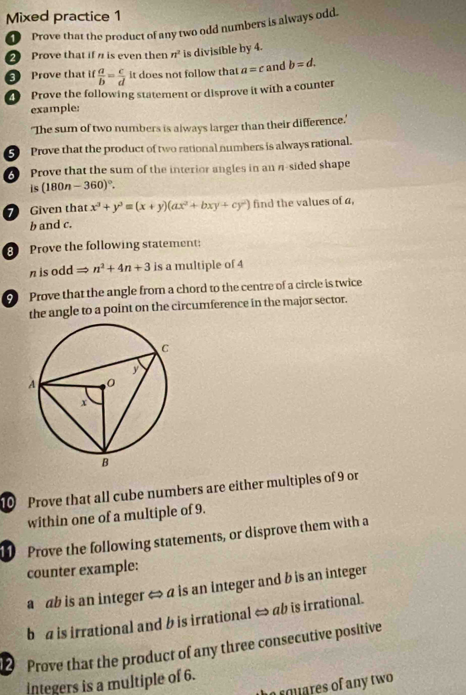 Mixed practice 1 
1 Prove that the product of any two odd numbers is always odd. 
2 Prove that if is even then n^2 is divisible by 4. 
3 Prove that if  a/b = c/d  it does not follow that a=c and b=d. 
Prove the following statement or disprove it with a counter 
example: 
'The sum of two numbers is always larger than their difference.' 
5 Prove that the product of two rational numbers is always rational. 
Prove that the sum of the interior angles in an n-sided shape 
is (180n-360)^circ . 
7 Given that x^3+y^3equiv (x+y)(ax^2+bxy+cy^2) find the values of a,
b and c. 
8 Prove the following statement:
n is odd n^2+4n+3 is a multiple of 4
9 Prove that the angle from a chord to the centre of a circle is twice 
the angle to a point on the circumference in the major sector. 
10 Prove that all cube numbers are either multiples of 9 or 
within one of a multiple of 9. 
11 Prove the following statements, or disprove them with a 
counter example: 
a ab is an integer ⇔ a is an integer and b is an integer 
b a is irrational and b is irrational ⇔ ab is irrational. 
D Prove that the product of any three consecutive positive 
integers is a multiple of 6. 
rquares of any two