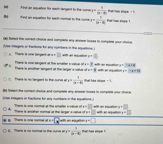 Find an equation for each tangent to the curve y= 1/(x-8)  that has slope - 1.
(b) Find an equation for each normal to the curve y= 1/(x-8)  that has slope 1.
(a) Select the correct choice and complete any answer boxes to complete your choice.
(Use integers or fractions for any numbers in the equations.)
A. There is one tangent at x=□ with an equation y=□. 
There is one tangent at the smaller x -value of x=7 with an equation y=-x+6.
B. There is another tangent at the larger x -value of x=9 with an equation y=-x+10.
C. There is no tangent to the curve at y= 1/(x-8)  that has slope - 1.
(b) Select the correct choice and complete any answer boxes to complete your choice.
(Use integers or fractions for any numbers in the equations.)
There is one normal at the smaller x -value of x=□ with an equation y=□.
A. There is another normal at the larger x -value of x=□ with an equation y=□.
B. There is one normal at x=□ with an equation y=□.
C. There is no normal to the curve at y= 1/(x-8)  that has slope 1.