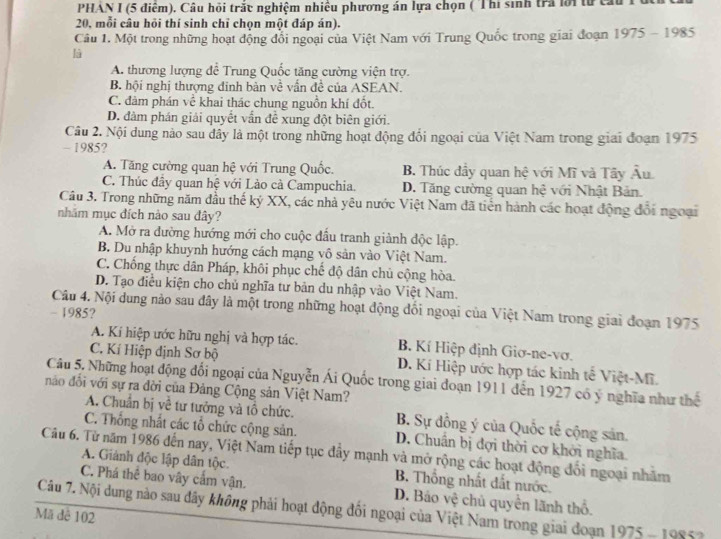 PHẢN I (5 điểm). Câu hồi trấu nghiệm nhiều phương án lựa chọn ( Thi sinh trả lới từca
20, mỗi câu hỏi thí sinh chỉ chọn một đáp án).
Câu 1. Một trong những hoạt động đổi ngoại của Việt Nam với Trung Quốc trong giai đoạn 1975-1985
là
A. thương lượng để Trung Quốc tăng cường viện trợ.
B. hội nghị thượng đinh bản về vấn đề của ASEAN.
C. đảm phán về khai thác chung nguồn khí đốt.
D. đâm phán giải quyết vấn đề xung đột biên giới.
Câu 2. Nội dung nào sau dây là một trong những hoạt động đổi ngoại của Việt Nam trong giai đoạn 1975
- 1985?
A. Tăng cường quan hệ với Trung Quốc. B. Thúc đầy quan hệ với Mĩ và Tây Âu
C. Thúc đầy quan hệ với Lào cà Campuchia. D. Tăng cường quan hệ với Nhật Bản.
Câu 3. Trong những năm đầu thế ký XX, các nhà yêu nước Việt Nam đã tiển hành các hoạt động đổi ngoại
nhãm mục đích nào sau đây?
A. Mở ra dường hướng mới cho cuộc đấu tranh giành độc lập.
B. Du nhập khuynh hướng cách mạng vô sản vào Việt Nam.
C. Chống thực dân Pháp, khôi phục chế độ dân chủ cộng hòa.
D. Tạo điều kiện cho chủ nghĩa tư bản du nhập vào Việt Nam.
Câu 4. Nội dung nào sau đây là một trong những hoạt động đổi ngoại của Việt Nam trong giai đoạn 1975
- 1985?
A. Kí hiệp ước hữu nghị và hợp tác. B. Kí Hiệp định Giơ-ne-vơ.
C. Kí Hiệp định Sơ bộ D. Kí Hiệp ước hợp tác kinh tế Việt-Mĩ.
Câu 5. Những hoạt động đổi ngoại của Nguyễn Ái Quốc trong giai doạn 1911 dến 1927 có ý nghĩa như thế
nào đổi với sự ra đời của Đảng Cộng sản Việt Nam?
A. Chuẩn bị về tư tưởng và tổ chức. B. Sự đồng ý của Quốc tế cộng sản.
C. Thống nhất các tổ chức cộng sản. D. Chuân bị đợi thời cơ khởi nghĩa.
Câu 6. Từ năm 1986 đến nay, Việt Nam tiếp tục đây mạnh và mở rộng các hoạt động đổi ngoại nhãm
A. Giảnh độc lập dân tộc. B. Thống nhất đất nước.
C. Phá thể bao vây cầm vận. D. Báo vệ chủ quyền lãnh thổ.
Câu 7. Nội dung nào sau đây không phải hoạt động đối ngoại của Việt Nam trong giai đoạn 1975 - 19852
Mã đê 102