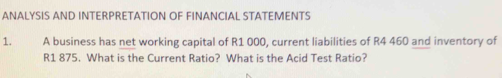 ANALYSIS AND INTERPRETATION OF FINANCIAL STATEMENTS 
1. A business has net working capital of R1 000, current liabilities of R4 460 and inventory of
R1 875. What is the Current Ratio? What is the Acid Test Ratio?