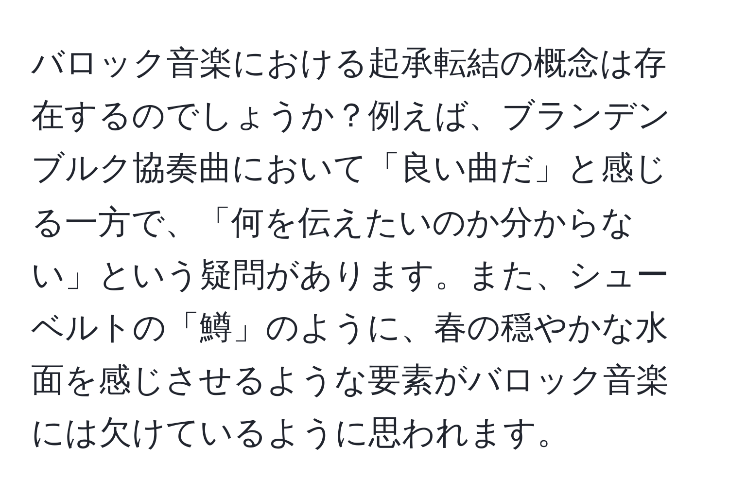 バロック音楽における起承転結の概念は存在するのでしょうか？例えば、ブランデンブルク協奏曲において「良い曲だ」と感じる一方で、「何を伝えたいのか分からない」という疑問があります。また、シューベルトの「鱒」のように、春の穏やかな水面を感じさせるような要素がバロック音楽には欠けているように思われます。