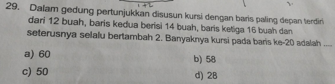 、
29. Dalam gedung pertunjukkan disusun kursi dengan baris paling depan terdiri
dari 12 buah, baris kedua berisi 14 buah, baris ketiga 16 buah dan
seterusnya selalu bertambah 2. Banyaknya kursi pada baris ke -20 adalah ....
a) 60
b) 58
c) 50
d) 28