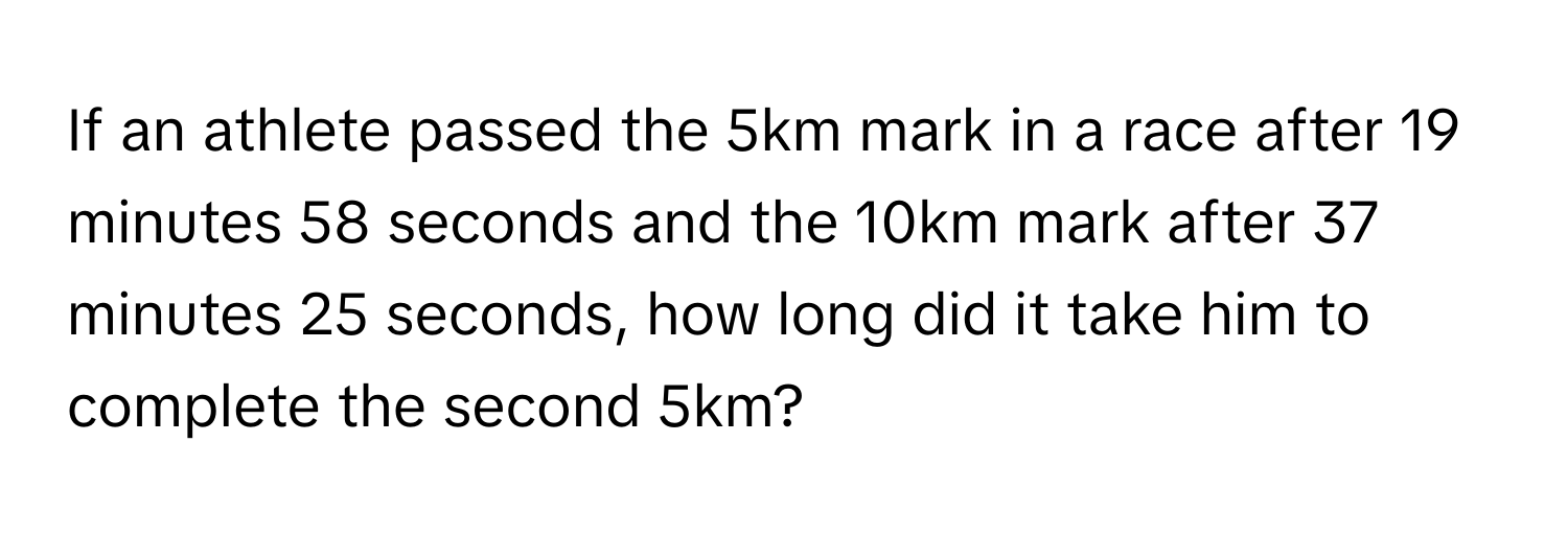 If an athlete passed the 5km mark in a race after 19 minutes 58 seconds and the 10km mark after 37 minutes 25 seconds, how long did it take him to complete the second 5km?