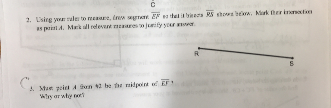 Using your ruler to measure, draw segment overline EF so that it bisects overline RS shown below. Mark their intersection 
as point 4. Mark all relevant measures to justify your answer. 
s 
3. Must point A from #2 be the midpoint of overline EF ? 
Why or why not?