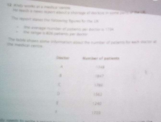 wly weare at a methce cen m 
He reach ia newn report about a shortage of dacton in some ha l d 
The seport sates the folowing figures for the UK 
The everage humber of patients per doctori 1784 
the lange i 626 patients per doctor 
The table shows some information about the number of patens lor each dostor d 
P 
Dantal Number of patents
1348
18d ? 
C ( 78
1562
1240
B
1703