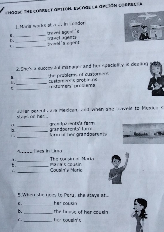 CHOOSE THE CORRECT OPTION. ESCOGE LA OPCIÓN CORRECTA
1.Maria works at a ... in London
a. _travel agent's
b. _travel agents
C. _travel's agent
2.She's a successful manager and her speciality is dealing w it
a. _the problems of customers
b. _customers's problems
C. _customers' problems
3.Her parents are Mexican, and when she travels to Mexico s
stays on her...
a. _grandparents's farm
b. _grandparents' farm
C. _farm of her grandparents
4.._ . lives in Lima
a. _The cousin of Maria
b. _Maria's cousin
C. _Cousin's Maria
5.When she goes to Peru, she stays at...
a. _her cousin
b. _the house of her cousin
C. _her cousin's