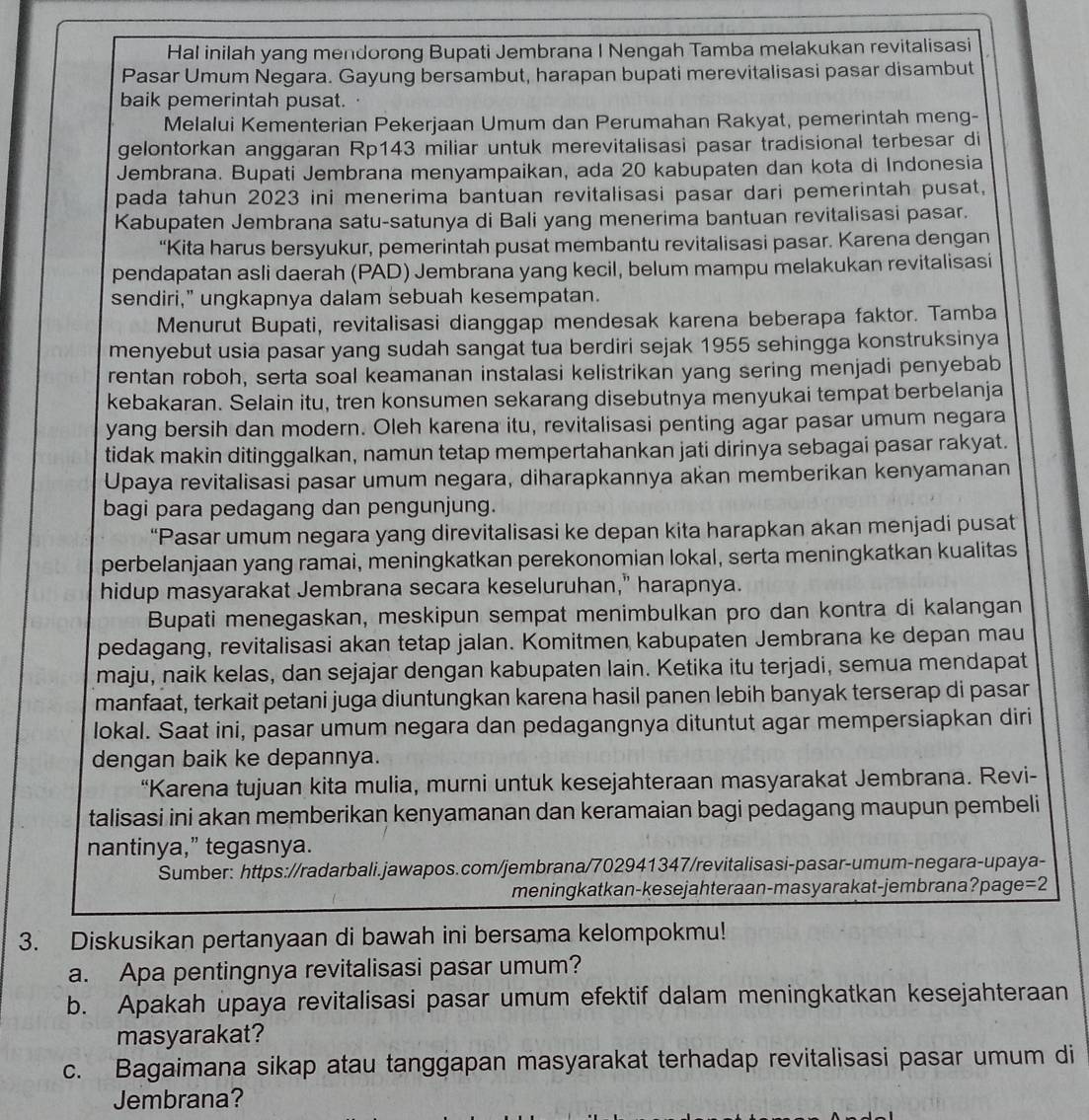 Hal inilah yang mendorong Bupati Jembrana I Nengah Tamba melakukan revitalisasi
Pasar Umum Negara. Gayung bersambut, harapan bupati merevitalisasi pasar disambut
baik pemerintah pusat.
Melalui Kementerian Pekerjaan Umum dan Perumahan Rakyat, pemerintah meng-
gelontorkan anggaran Rp143 miliar untuk merevitalisasi pasar tradisional terbesar di
Jembrana. Bupati Jembrana menyampaikan, ada 20 kabupaten dan kota di Indonesia
pada tahun 2023 ini menerima bantuan revitalisasi pasar dari pemerintah pusat,
Kabupaten Jembrana satu-satunya di Bali yang menerima bantuan revitalisasi pasar.
“Kita harus bersyukur, pemerintah pusat membantu revitalisasi pasar. Karena dengan
pendapatan asli daerah (PAD) Jembrana yang kecil, belum mampu melakukan revitalisasi
sendiri,” ungkapnya dalam sebuah kesempatan.
Menurut Bupati, revitalisasi dianggap mendesak karena beberapa faktor. Tamba
menyebut usia pasar yang sudah sangat tua berdiri sejak 1955 sehingga konstruksinya
rentan roboh, serta soal keamanan instalasi kelistrikan yang sering menjadi penyebab
kebakaran. Selain itu, tren konsumen sekarang disebutnya menyukai tempat berbelanja
yang bersih dan modern. Oleh karena itu, revitalisasi penting agar pasar umum negara
tidak makin ditinggalkan, namun tetap mempertahankan jati dirinya sebagai pasar rakyat.
Upaya revitalisasi pasar umum negara, diharapkannya akan memberikan kenyamanan
bagi para pedagang dan pengunjung.
“Pasar umum negara yang direvitalisasi ke depan kita harapkan akan menjadi pusat
perbelanjaan yang ramai, meningkatkan perekonomian lokal, serta meningkatkan kualitas
hidup masyarakat Jembrana secara keseluruhan," harapnya.
Bupati menegaskan, meskipun sempat menimbulkan pro dan kontra di kalangan
pedagang, revitalisasi akan tetap jalan. Komitmen kabupaten Jembrana ke depan mau
maju, naik kelas, dan sejajar dengan kabupaten lain. Ketika itu terjadi, semua mendapat
manfaat, terkait petani juga diuntungkan karena hasil panen lebih banyak terserap di pasar
lokal. Saat ini, pasar umum negara dan pedagangnya dituntut agar mempersiapkan diri
dengan baik ke depannya.
“Karena tujuan kita mulia, murni untuk kesejahteraan masyarakat Jembrana. Revi-
talisasi ini akan memberikan kenyamanan dan keramaian bagi pedagang maupun pembeli
nantinya,” tegasnya.
Sumber: https://radarbali.jawapos.com/jembrana/702941347/revitalisasi-pasar-umum-negara-upaya-
meningkatkan-kesejahteraan-masyarakat-jembrana? page = 2
3. Diskusikan pertanyaan di bawah ini bersama kelompokmu!
a. Apa pentingnya revitalisasi pasar umum?
b. Apakah upaya revitalisasi pasar umum efektif dalam meningkatkan kesejahteraan
masyarakat?
c. Bagaimana sikap atau tanggapan masyarakat terhadap revitalisasi pasar umum di
Jembrana?