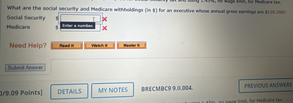 ax and using 1.45%, no wage limit, for Medicare tax. 
What are the social security and Medicare withholdings (in $) for an executive whose annual gross earnings are $139,500? 
Social Security 
Medicare $ Enter a number. 
Need Help? Read It Watch It Master It 
Submit Answer 
0/9.09 Points] DETAILS MY NOTES BRECMBC9 9.11.004. PREVIOUS ANSWERS
45%, no wage limit, for Medicare tax.