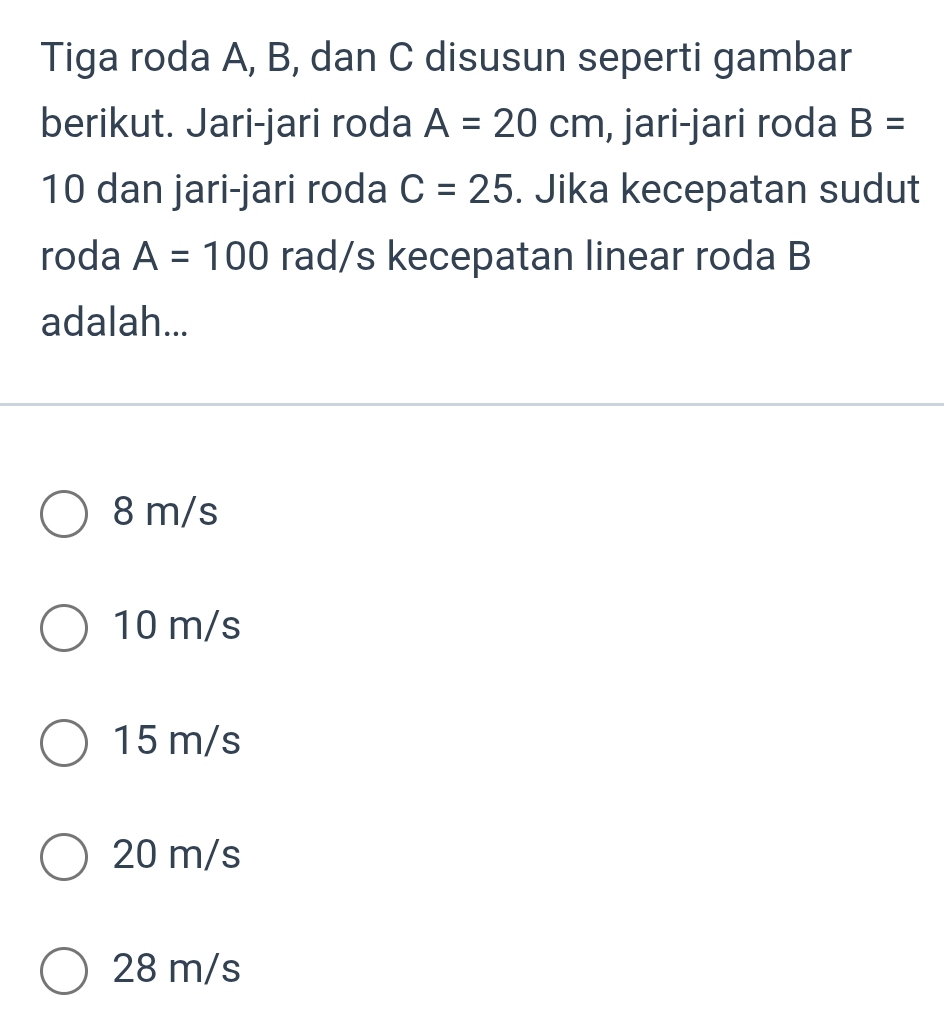 Tiga roda A, B, dan C disusun seperti gambar
berikut. Jari-jari roda A=20cm , jari-jari roda B=
10 dan jari-jari roda C=25. Jika kecepatan sudut
roda A=100 rad/s kecepatan linear roda B
adalah...
8 m/s
10 m/s
15 m/s
20 m/s
28 m/s