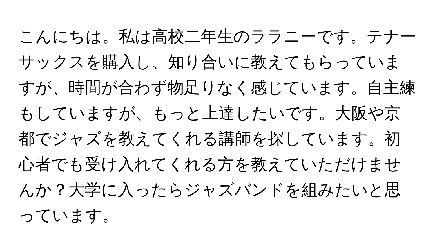 こんにちは。私は高校二年生のララニーです。テナーサックスを購入し、知り合いに教えてもらっていますが、時間が合わず物足りなく感じています。自主練もしていますが、もっと上達したいです。大阪や京都でジャズを教えてくれる講師を探しています。初心者でも受け入れてくれる方を教えていただけませんか？大学に入ったらジャズバンドを組みたいと思っています。