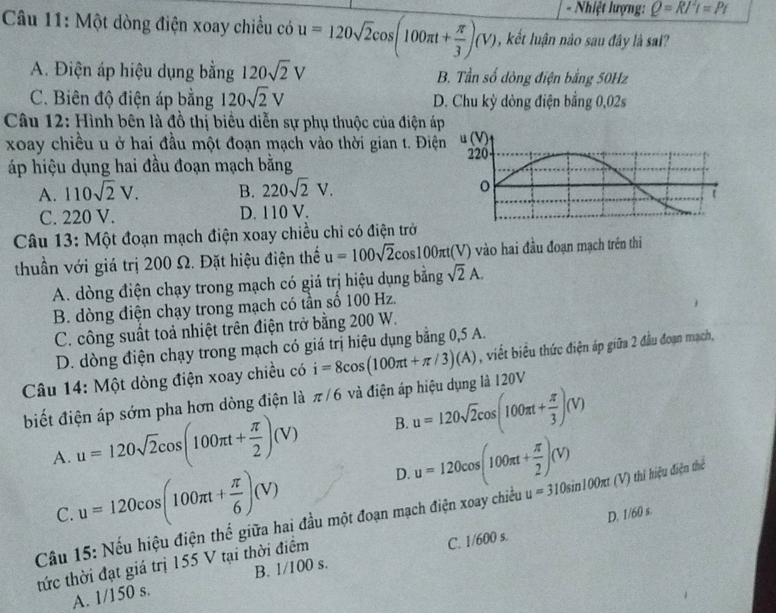 Nhiệt lượng: Q=RI^2l=Pt
Câu 11: Một dòng điện xoay chiều có u=120sqrt(2)cos (100π t+ π /3 )(V) , kết luận nào sau đây là sai?
A. Điện áp hiệu dụng bằng 120sqrt(2)V B. Tần số dòng điện bằng 50Hz
C. Biên độ điện áp bằng 120sqrt(2)V D. Chu kỳ dòng điện bằng 0,02s
Câu 12: Hình bên là đồ thị biểu diễn sự phụ thuộc của điện áp
xoay chiều u ở hai đầu một đoạn mạch vào thời gian t. Điệ
áp hiệu dụng hai đầu đoạn mạch bằng
A. 110sqrt(2)V. B. 220sqrt(2)V.
C. 220 V. D. 110 V.
Câu 13: Một đoạn mạch điện xoay chiều chỉ có điện trở
thuần với giá trị 200 Ω. Đặt hiệu điện thế u=100sqrt(2)cos 100π t( V) vào hai đầu đoạn mạch trên thi
A. dòng điện chạy trong mạch có giá trị hiệu dụng bằng sqrt(2)A.
B. dòng điện chạy trong mạch có tần số 100 Hz.
C. công suất toả nhiệt trên điện trở bằng 200 W.
D. dòng điện chạy trong mạch có giá trị hiệu dụng bằng 0,5 A.
Câu 14: Một dòng điện xoay chiều có i=8cos (100π t+π /3)(A) , viết biểu thức điện áp giữa 2 đầu đoạn mạch,
biết điện áp sớm pha hơn dòng điện là π /6 và điện áp hiệu dụng là 120V
A. u=120sqrt(2)cos (100π t+ π /2 )(V)
B. u=120sqrt(2)cos (100π t+ π /3 )(V)
C. u=120cos (100π t+ π /6 )(V) D. u=120cos (100π t+ π /2 )(V)
Câu 15: Nếu hiệu điện thế giữa hai đầu một đoạn mạch điện xoay chiều u=310sin 100π t (V) thi hiệu điện thể
D. 1/60 s.
B. 1/100 s. C. 1/600 s.
tức thời đạt giá trị 155 V tại thời điểm
A. 1/150 s.