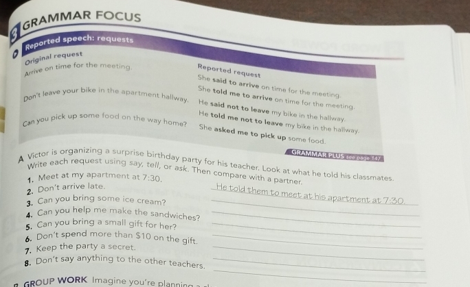 GRAMMAR FOCUS 
a 
* Reported speech: requests 
Original request 
Arrive on time for the meeting. Reported request 
She said to arrive on time for the meeting. 
Don't leave your bike in the apartment hallway. 
She told me to arrive on time for the meeting. 
He said not to leave my bike in the hallway. 
He told me not to leave my bike in the hallway. 
Can you pick up some food on the way home? She asked me to pick up some food. 
GRAMMAR PLUS 100 pag0 147 
A Victor is organizing a surprise birthday party for his teacher. Look at what he told his classmates 
Write each request using say, tell, or ask. Then compare with a partner 
1. Meet at my apartment at 7:30. 
2. Don't arrive late. 
He told them to meet at his apartment at 
. Can you bring some ice cream? _ 7:30. _ 
Can you help me make the sandwiches?_ 
. Can you bring a small gift for her?_ 
. Don't spend more than $10 on the gift._ 
7. Keep the party a secret._ 
. Don’t say anything to the other teachers._ 
GROUP WORK Imagine you're planning 
_