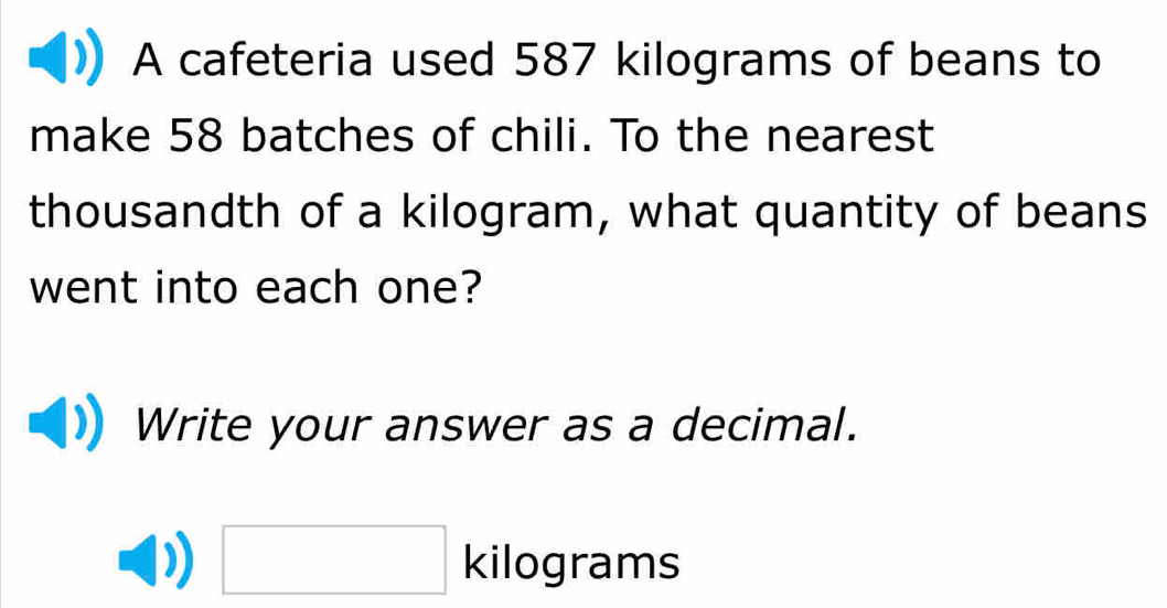 A cafeteria used 587 kilograms of beans to 
make 58 batches of chili. To the nearest 
thousandth of a kilogram, what quantity of beans 
went into each one? 
Write your answer as a decimal.
□ kilograms