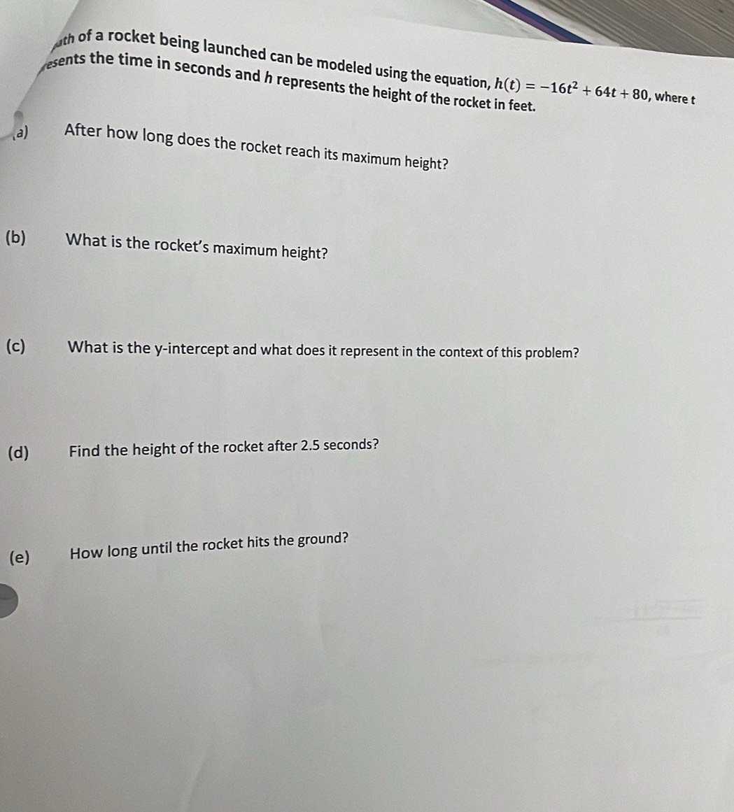 uth of a rocket being launched can be modeled using the equation, h(t)=-16t^2+64t+80 , where t 
esents the time in seconds and h represents the height of the rocket in feet. 
(a) After how long does the rocket reach its maximum height? 
(b) What is the rocket's maximum height? 
(c) What is the y-intercept and what does it represent in the context of this problem? 
(d) Find the height of the rocket after 2.5 seconds? 
(e) How long until the rocket hits the ground?