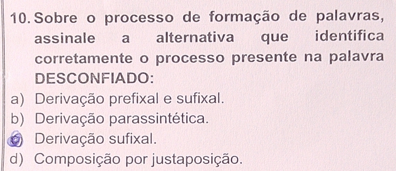 Sobre o processo de formação de palavras,
assinale a alternativa que identifica
corretamente o processo presente na palavra
DESCONFIADO:
a) Derivação prefixal e sufixal.
b) Derivação parassintética.
Derivação sufixal.
d) Composição por justaposição.