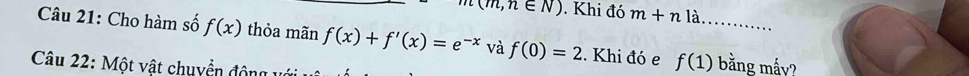 (m,n∈ N). Khi đó m+n à 
Câu 21: Cho hàm số f(x) thỏa mãn f(x)+f'(x)=e^(-x) và f(0)=2. Khi đó e f(1) _ bằng mấy? 
Câu 22: Một vật chuyển động 1