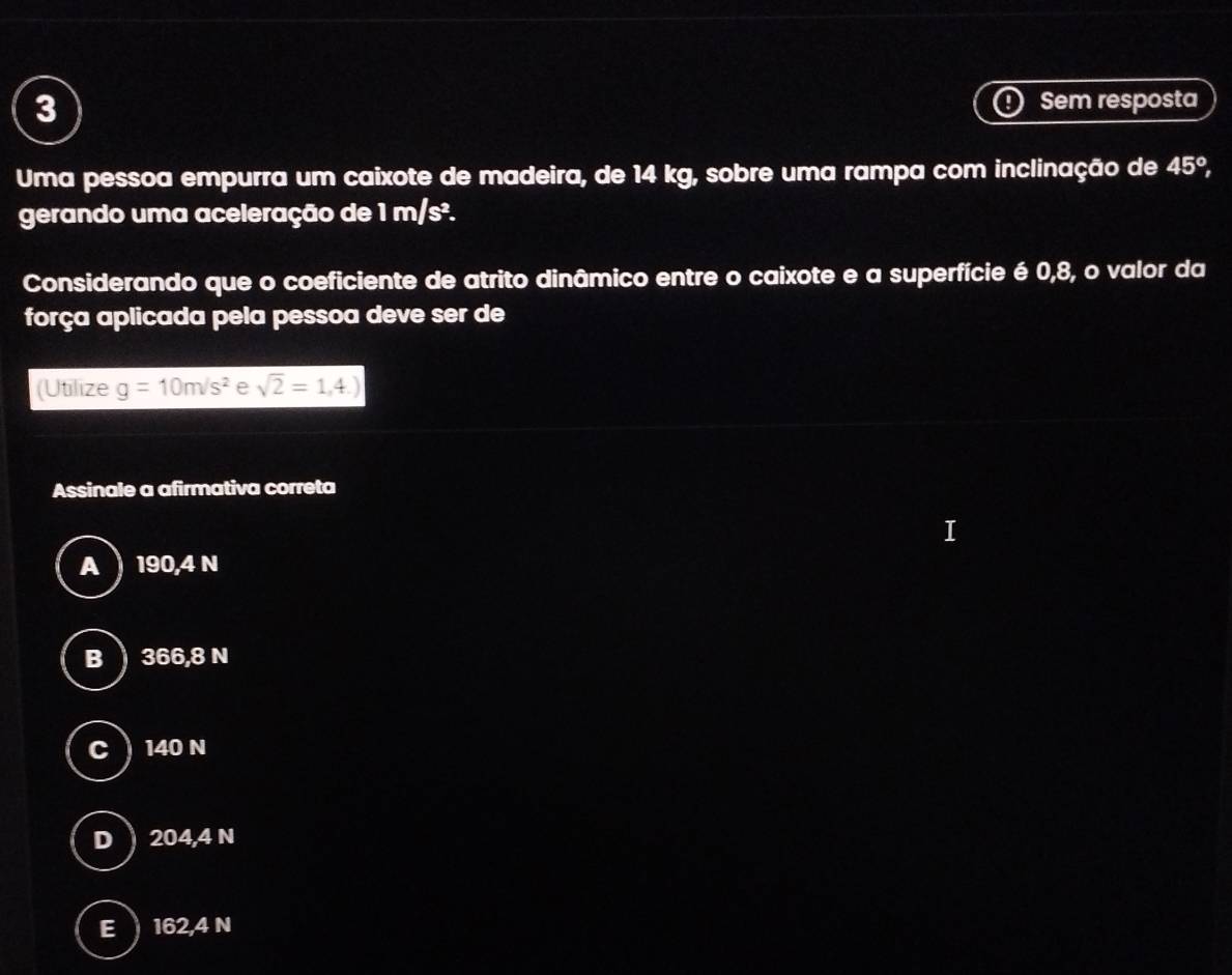 Sem resposta
Uma pessoa empurra um caixote de madeira, de 14 kg, sobre uma rampa com inclinação de 45°, 
gerando uma aceleração de 1 m/s².
Considerando que o coeficiente de atrito dinâmico entre o caixote e a superfície é 0,8, o valor da
força aplicada pela pessoa deve ser de
(Utilize g=10m/s^2 e sqrt(2)=1,4.)
Assinale a afirmativa correta
I
A 190,4N
B) 366,8 N
C ) 140 N
D  204,4 N
E 162,4 N