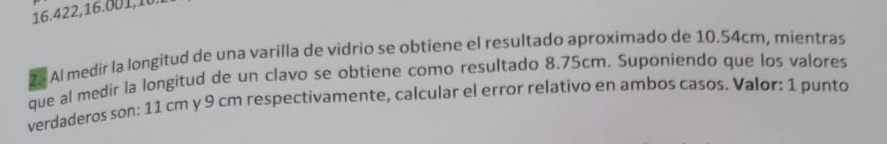 16.422, 16.001,10 
2 Al medir la longitud de una varilla de vidrio se obtiene el resultado aproximado de 10.54cm, mientras 
que al medir la longitud de un clavo se obtiene como resultado 8.75cm. Suponiendo que los valores 
verdaderos son: 11 cm y 9 cm respectivamente, calcular el error relativo en ambos casos. Valor: 1 punto