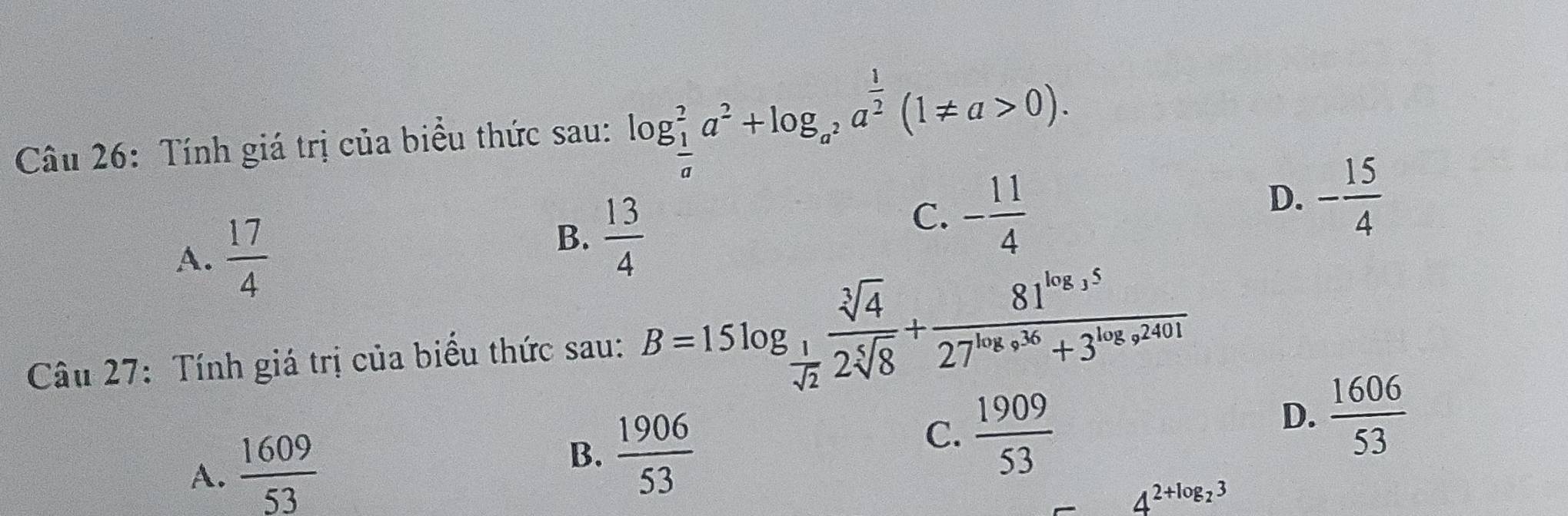 Tính giá trị của biểu thức sau: log _ 1/a ^2a^2+log _a^2a^(frac 1)2(1!= a>0).
A.  17/4 
B.  13/4 
C. - 11/4 
D. - 15/4 
Câu 27: Tính giá trị của biểu thức sau: B=15log _ 1/sqrt(2)  sqrt[3](4)/2sqrt[5](8) +frac 81^(log _3)527^(log _9)36+3^(log _9)2401
B.
A.  1609/53   1906/53 
C.  1909/53 
D.  1606/53 
4^(2+log _2)3