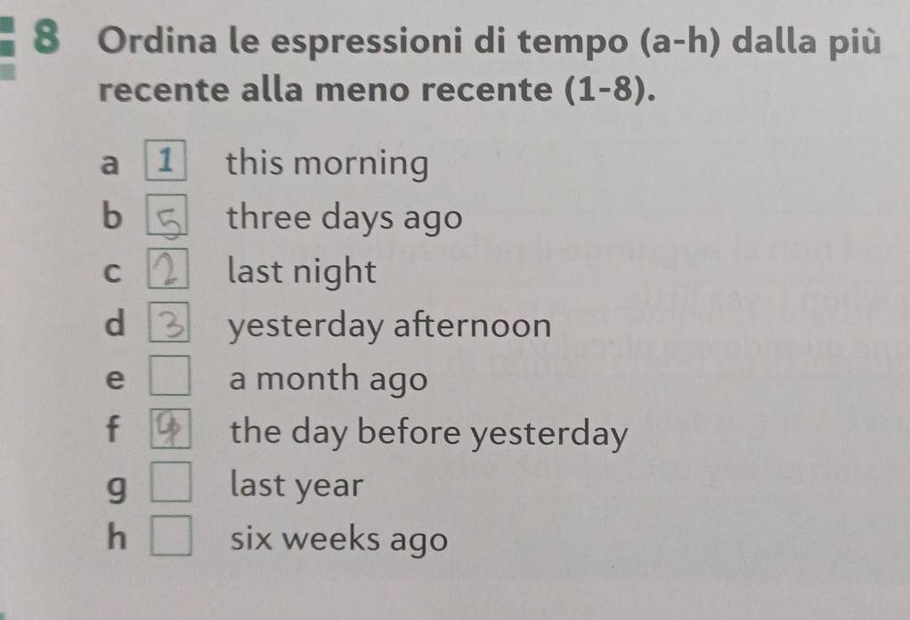 Ordina le espressioni di tempo (a-h) dalla più
recente alla meno recente (1-8).
a 1 this morning
b three days ago
C last night
d yesterday afternoon
e a month ago
f the day before yesterday
g last year
h six weeks ago