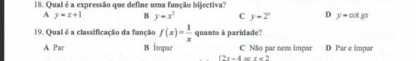 Qual é a expressão que define uma função bijectiva?
A y=x+1 B y=x^2 C y=2^x D y=cot gx
19. Qual é a classificação da função f(x)= 1/x  quanto à paridade?
A Par B İmpar C Não par nem ímpar D Par e ímpar
(2x-4 x<2</tex>