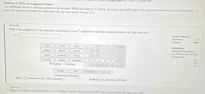 a te: 9/27/2024 11:59:00 PM
Problem 4: (13% of Assignment Value)
An ambulance driver is rushing a patient to the hospital. While traveling at 7/, 7 km/h, she notices the traffic light at the upcoming intersection has turned yellow. To
reach the intersection before the light turns red, she must travel 49 m in 7.9 s.
Part (a)
What is the magnitude of the minimum acceleration, in m/s^2 , required to reach the intersection before the light turns red? Grade Summary
a=□
Potental Deductions 0°
100%
sin () cos () tan () π ( 7 8 9 Hoe Submissions
cotan( asin() acos() E 1 4 5 6 - 0% Deduction per Aftempt Aftempt(s) Remaining: 2
atan() acotan( ) sinh () 1 2 3 detailed view
0%
cosh() tanh() cotanh ( ) + . 0 tn 0%
Degrees ○ Radians √( SACE SPACE =
3 0%
Submit Hant F codbwr k I give up!
2 Submission(s) Remaining
Hiats: 0% deduction per hint. Hants remaining: _I_ Feedback: 0% deduction per feedback
Part (b)
What is the speed of the ambulance, in m/s, when it reaches the intersection if it makes it just before the light turns red?