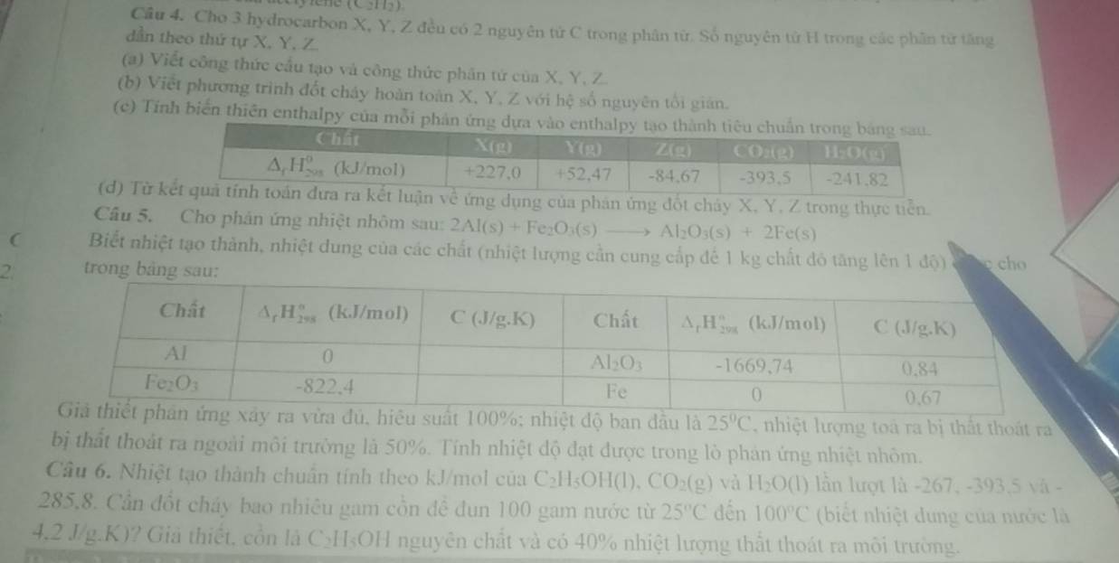 Cho 3 hydrocarbon X, Y, Z đều có 2 nguyên tử C trong phân từ. Số nguyên tử H trong các phân từ tăng
dần theo thứ tự X, Y, Z.
(a) Viết công thức cầu tạo và công thức phân tứ của X, Y, Z.
(b) Viết phương trình đốt cháy hoàn toàn X, Y, Z với hệ số nguyên tối gián.
(c) Tính biến thiên enthalpy của mỗi
(d) Từ ụng của phản ứng đốt chảy X, Y. Z trong thực tiền.
Câu 5. Cho phản ứng nhiệt nhôm sau: 2Al(s)+Fe_2O_3(s)to Al_2O_3(s)+2Fe(s)
( Biết nhiệt tạo thành, nhiệt dung của các chất (nhiệt lượng cần cung cấp đế 1 kg chất đó tăng lên 1 độ)  cho
2.  trong
hiệt độ ban đầu là 25°C , nhiệt lượng toá ra bị thất thoát ra
bị thất thoát ra ngoài môi trường là 50%. Tính nhiệt độ đạt được trong lò phản ứng nhiệt nhôm.
Câu 6. Nhiệt tạo thành chuẩn tính theo kJ/mol của C_2H_5OH(l) CO_2(g) và H_2O(l) lần lượt là -267, -393,5 và -
285,8. Cần đốt cháy bao nhiêu gam cồn đề đun 100 gam nước từ 25°C đến 100°C (biết nhiệt dung của nước là
4,2 J/g.K)? Giả thiết, cồn là C_2H_5OH nguyên chất và có 40% nhiệt lượng thất thoát ra môi trường.