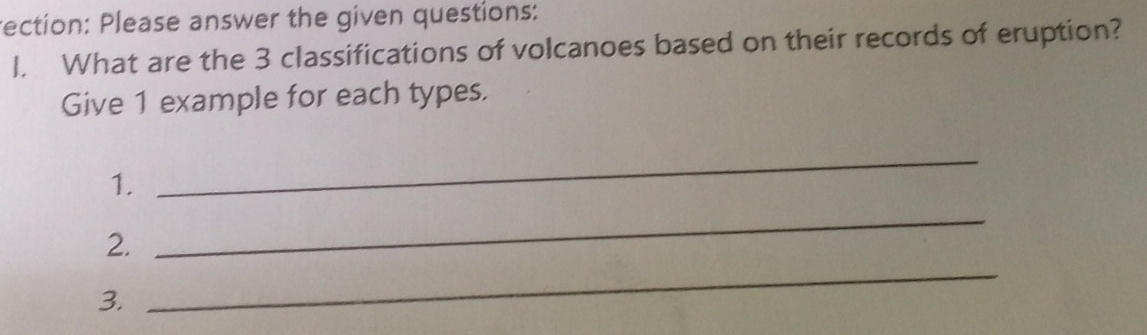 rection: Please answer the given questions: 
1. What are the 3 classifications of volcanoes based on their records of eruption? 
Give 1 example for each types. 
1. 
_ 
2. 
_ 
3. 
_