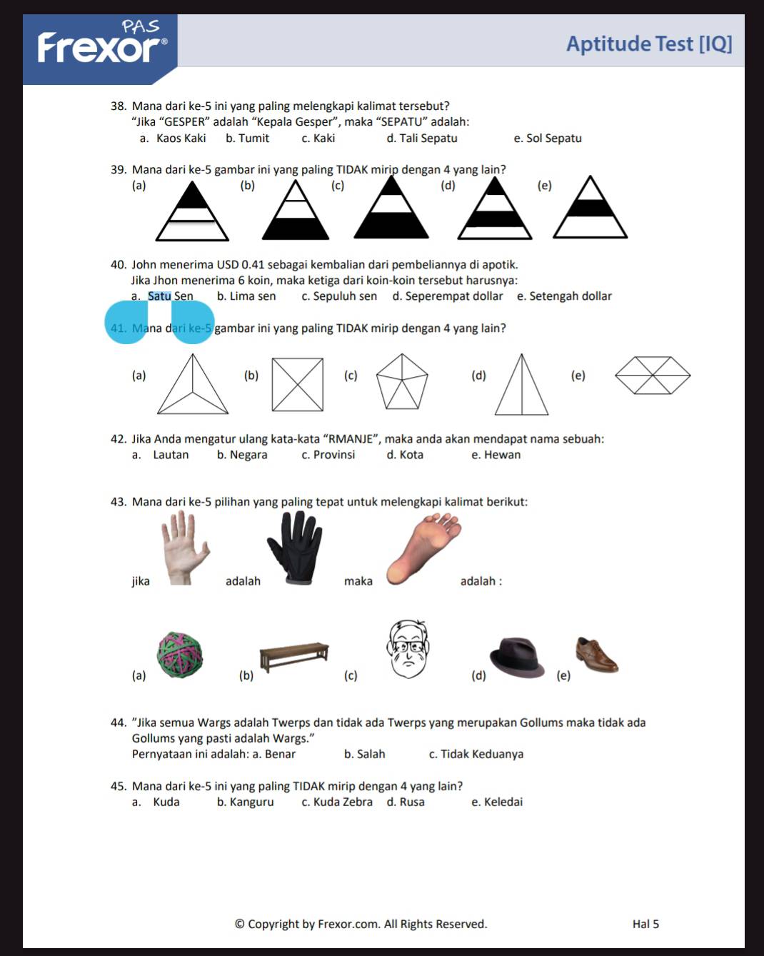 PAS
Frexor Aptitude Test [IQ]
38. Mana dari ke-5 ini yang paling melengkapi kalimat tersebut?
“Jika “GESPER” adalah “Kepala Gesper”, maka “SEPATU” adalah:
a. Kaos Kaki b. Tumit c. Kaki d. Tali Sepatu e. Sol Sepatu
39. Mana dari ke-5 gambar ini yang paling TIDAK mirip dengan 4 yang lain?
(a)(b)(c)(d)
40. John menerima USD 0.41 sebagai kembalian dari pembeliannya di apotik.
Jika Jhon menerima 6 koin, maka ketiga dari koin-koin tersebut harusnya:
a. Satu Sen b. Lima sen c. Sepuluh sen d. Seperempat dollar e. Setengah dollar
41. Mana dari ke-5 gambar ini yang paling TIDAK mirip dengan 4 yang lain?
(a) (b)(c) (d) (e)
42. Jika Anda mengatur ulang kata-kata “RMANJE”, maka anda akan mendapat nama sebuah:
a. Lautan b. Negara c. Provinsi d. Kota e. Hewan
43. Mana dari ke-5 pilihan yang paling tepat untuk melengkapi kalimat berikut:
jika adalah maka adalah :
(a) (b) (c) (d) (e)
44. “Jika semua Wargs adalah Twerps dan tidak ada Twerps yang merupakan Gollums maka tidak ada
Gollums yang pasti adalah Wargs.”
Pernyataan ini adalah: a. Benar b. Salah c. Tidak Keduanya
45. Mana dari ke-5 ini yang paling TIDAK mirip dengan 4 yang lain?
a. Kuda b. Kanguru c. Kuda Zebra d. Rusa e. Keledai
© Copyright by Frexor.com. All Rights Reserved. Hal 5