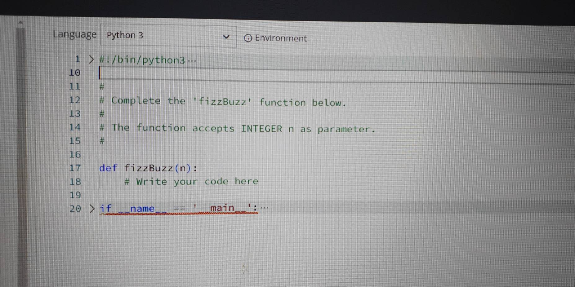 Language Python 3 ⓘ Environment 
1 > #!/bin/python3 …. 
10 
11 # 
12 Complete the 'fizzBuzz' function below. 
13 # 
14 # The function accepts INTEGER n as parameter. 
15 # 
16 
17 def fizzBuzz(n): 
18 # Write your code here 
19 
20 if name = = main · : ···