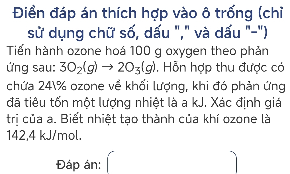 Điền đáp án thích hợp vào ô trống (chỉ 
sử dụng chữ số, dấu "," và dấu "-") 
Tiến hành ozone hoá 100 g oxygen theo phản 
ứng sau: 3O_2(g)to 2O_3(g). Hỗn hợp thu được có 
chứa 24 % ozone về khối lượng, khi đó phản ứng 
đã tiêu tốn một lượng nhiệt là a kJ. Xác định giá 
trị của a. Biết nhiệt tạo thành của khí ozone là
142,4 kJ/mol. 
Đáp án: