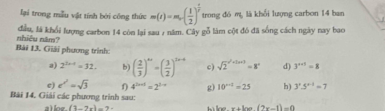 lại trong mẫu vật tính bởi công thức m(t)=m_0( 1/2 )^ t/t  trong dó m_0 là khối lượng carbon 14 ban 
đầu, là khối lượng carbon 14 còn lại sau 7 năm. Cây moverline 0 6 làm cột đó đã sống cách ngày nay bao 
nhiêu năm? 
Bài 13. Giải phương trình: 
a) 2^(2x-1)=32. b) ( 2/3 )^4x=( 3/2 )^2x-6 c) sqrt 2^((x^2)+2x+3)=8^x d) 3^(x+5)=8
e) e^(x^2)=sqrt(3) f) 4^(2x+5)=2^(2-x) g) 10^(x+2)=25 h) 3^x.5^(x-1)=7
Bài 14. Giải các phương trình sau: 
a log _a(3-2x)=2
h log _xx+log _2(2x-1)=0