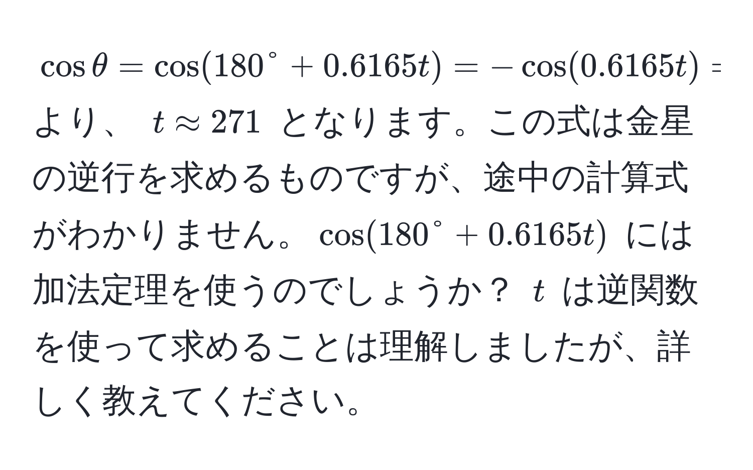 $cos θ = cos(180° + 0.6165t) = -cos(0.6165t) = 0.9744$ より、 $t approx 271$ となります。この式は金星の逆行を求めるものですが、途中の計算式がわかりません。$cos(180° + 0.6165t)$ には加法定理を使うのでしょうか？ $t$ は逆関数を使って求めることは理解しましたが、詳しく教えてください。