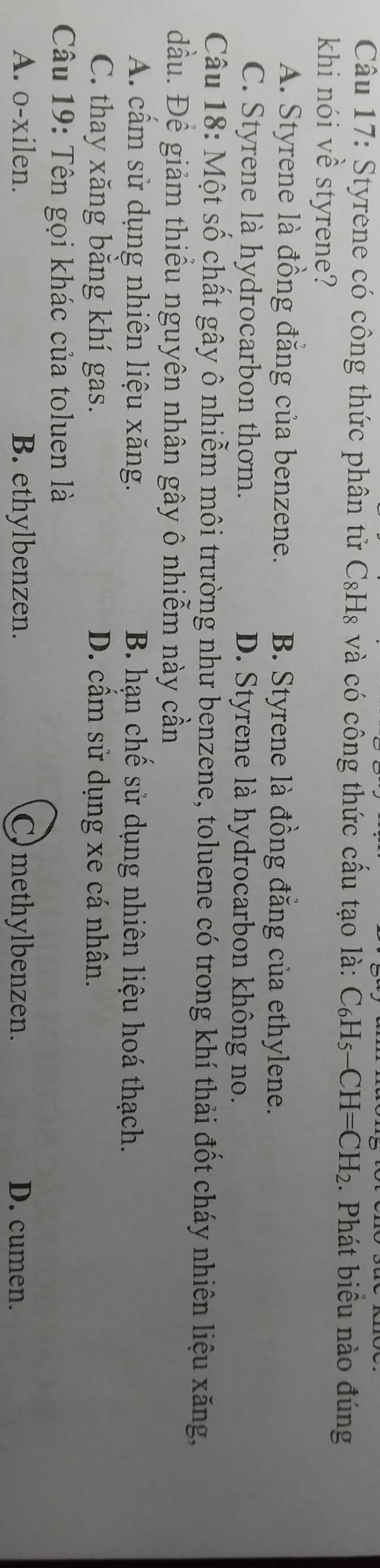 Styrene có công thức phân tử C₈H₈ và có công thức cấu tạo là: C_6H_5-CH=CH_2. Phát biểu nào đúng
khi nói về styrene?
A. Styrene là đồng đẳng của benzene. B. Styrene là đồng đằng của ethylene.
C. Styrene là hydrocarbon thơm. D. Styrene là hydrocarbon không no.
Câu 18: Một số chất gây ô nhiễm môi trường như benzene, toluene có trong khí thải đốt cháy nhiên liệu xăng,
đầu. Để giảm thiều nguyên nhân gây ô nhiễm này cần
A. cấm sử dụng nhiên liệu xăng. B. hạn chế sử dụng nhiên liệu hoá thạch.
C. thay xăng băng khí gas. D. cầm sử dụng xe cá nhân.
Câu 19: Tên gọi khác của toluen là
A. o-xilen. B. ethylbenzen. C) methylbenzen. D. cumen.