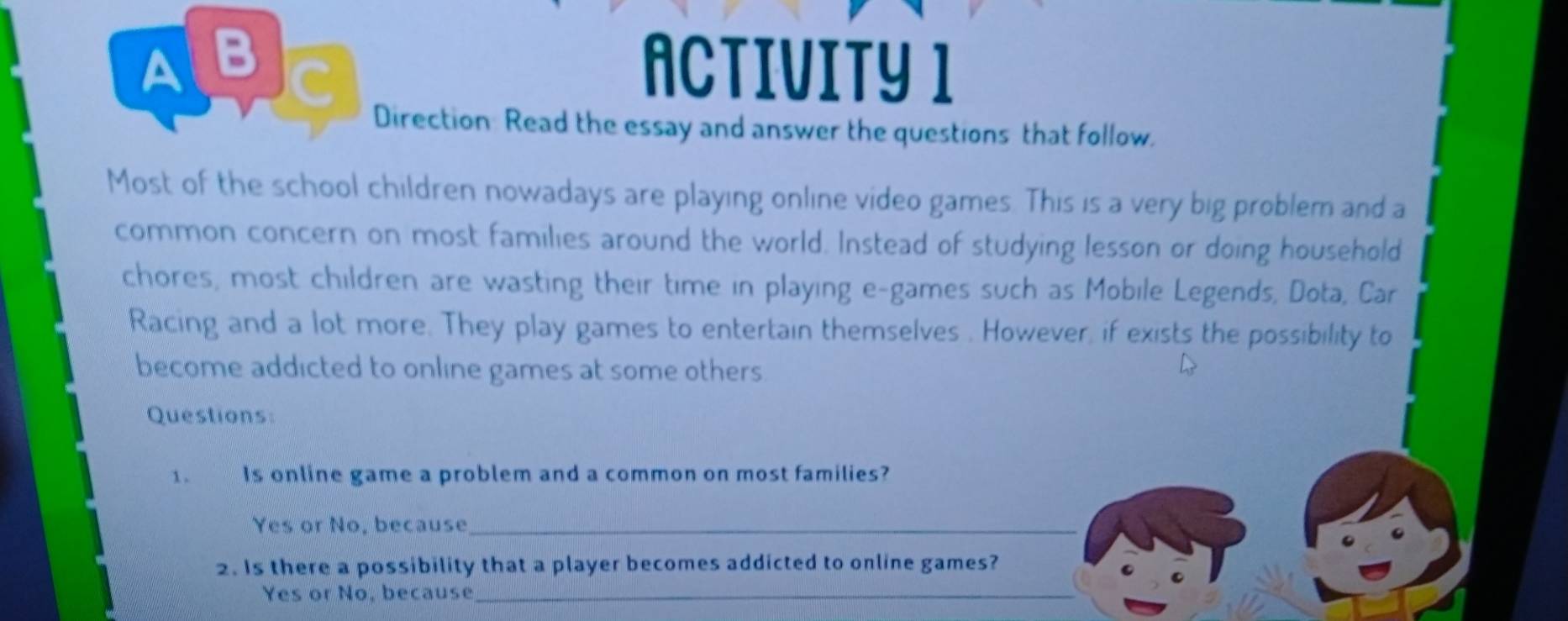 ABC ACTIVITY 1
Direction: Read the essay and answer the questions that follow.
Most of the school children nowadays are playing online video games. This is a very big problem and a
common concern on most families around the world. Instead of studying lesson or doing household
chores, most children are wasting their time in playing e-games such as Mobile Legends, Dota, Car
Racing and a lot more. They play games to entertain themselves . However, if exists the possibility to
become addicted to online games at some others
Questions
1. Is online game a problem and a common on most families?
Yes or No, because_
2. Is there a possibility that a player becomes addicted to online games?
Yes or No, because_