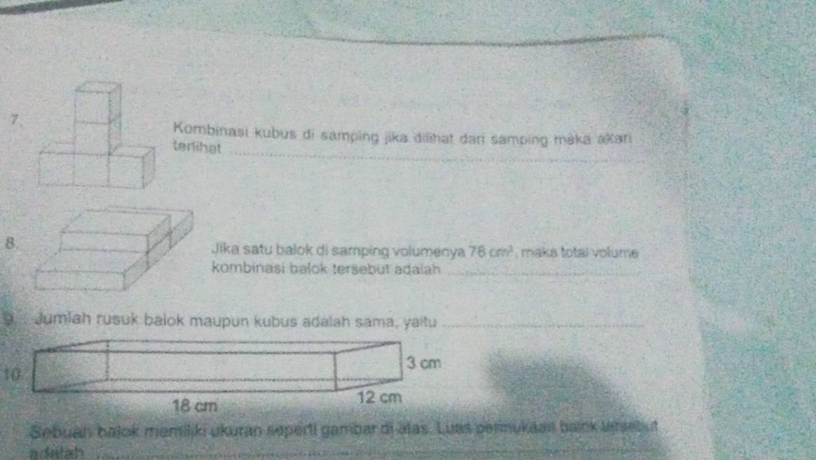 Kombinasi kubus di samping jika dilihat dani samping maka akarı 
terlihat 
8 
Jika satu balok di samping volumenya 78cm^3; maka total volume 
kombinasi balok tersebut adalah_ 
9. ... Jumlah rusuk balok maupun kubus adalah sama, yaitu_ 
10.
3 cm
18 cm
12 cm
Sebuan bajok memiliki ukuran seperti gambar dj alas. Luas permukaan baink laresbut 
a datah 
_