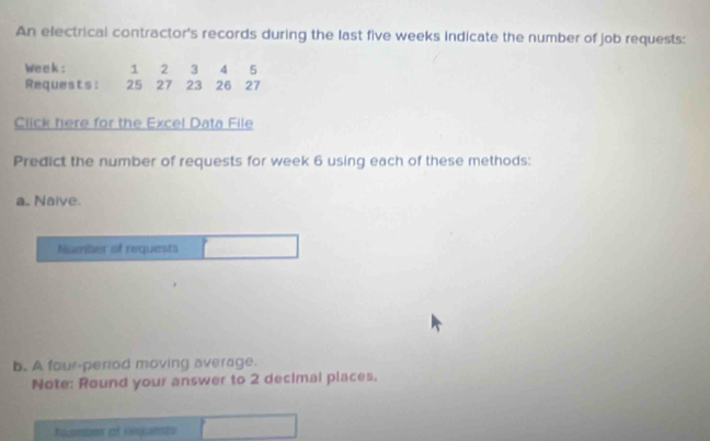 An electrical contractor's records during the last five weeks indicate the number of job requests:
Week : 1 2 3 4 ₹5
Requests: 25 27 23 26 27
Click here for the Excel Data File 
Predict the number of requests for week 6 using each of these methods: 
a. Naive. 
Number of requests 
b. A four-period moving average. 
Note: Round your answer to 2 decimal places. 
Eqnts of Enquents